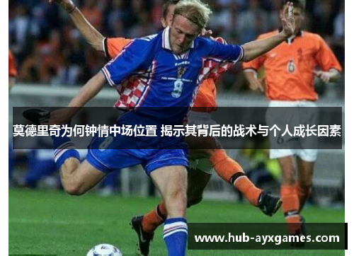 莫德里奇为何钟情中场位置 揭示其背后的战术与个人成长因素 莫德里奇为何钟情中场位置 揭示其背后的战术与个人成长因素
