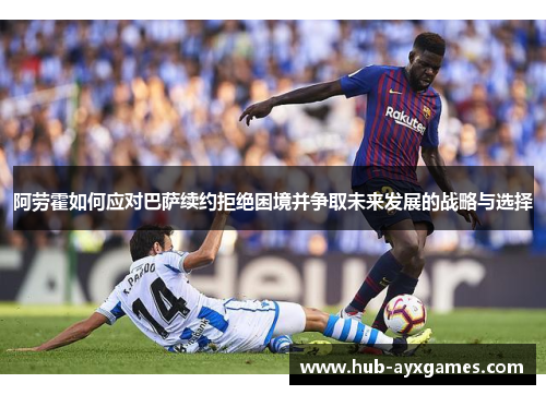 阿劳霍如何应对巴萨续约拒绝困境并争取未来发展的战略与选择 阿劳霍如何应对巴萨续约拒绝困境并争取未来发展的战略与选择
