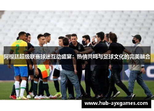 阿根廷超级联赛球迷互动盛宴：热情共鸣与足球文化的完美融合