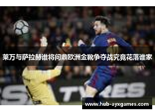 莱万与萨拉赫谁将问鼎欧洲金靴争夺战究竟花落谁家