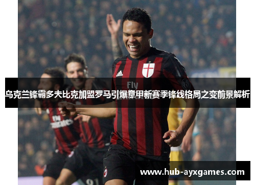 乌克兰锋霸多夫比克加盟罗马引爆意甲新赛季锋线格局之变前景解析